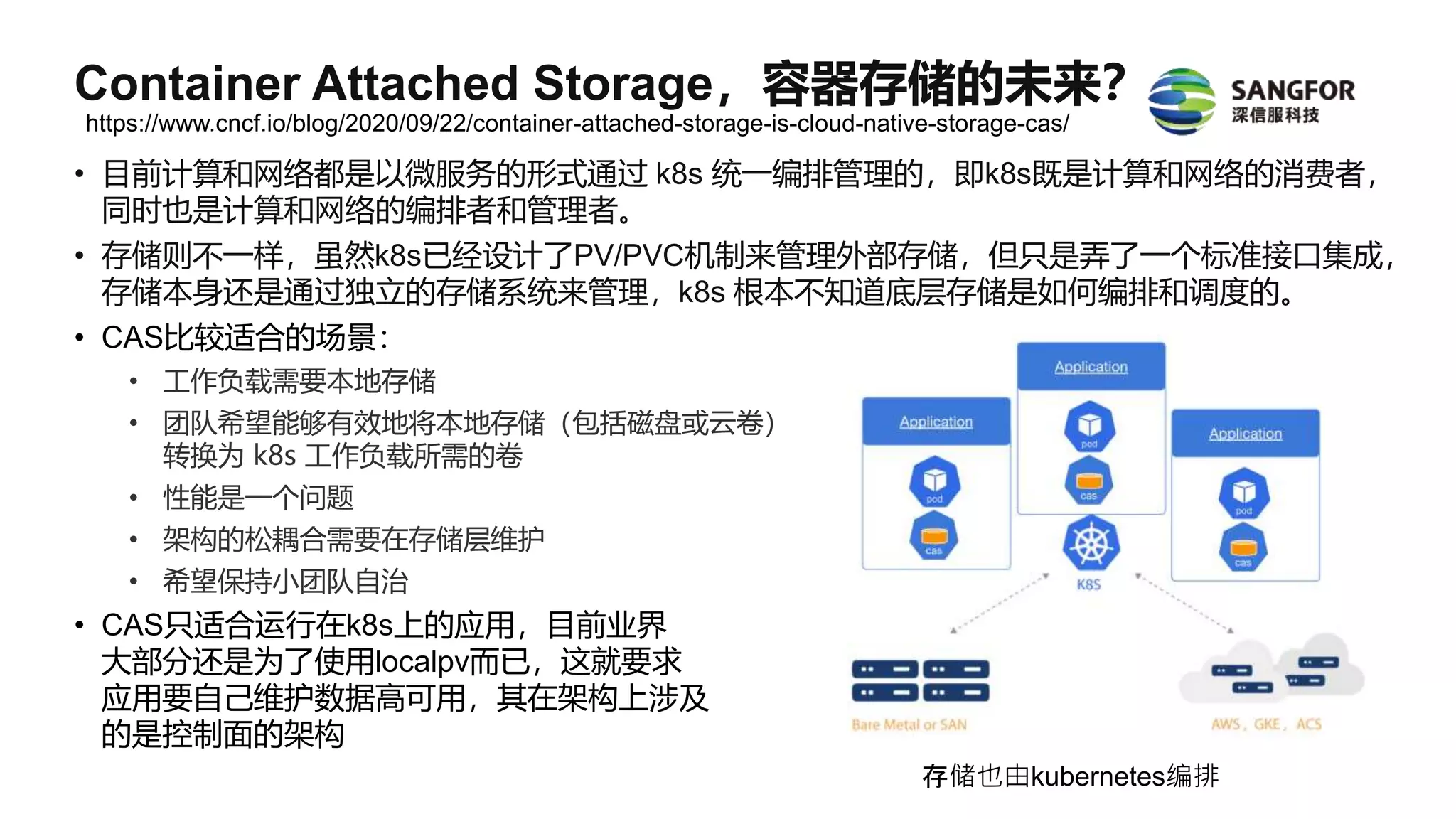 • 目前计算和网络都是以微服务的形式通过 k8s 统一编排管理的，即k8s既是计算和网络的消费者，
同时也是计算和网络的编排者和管理者。
• 存储则不一样，虽然k8s已经设计了PV/PVC机制来管理外部存储，但只是弄了一个标准接口集成，
存储本身还是通过独立的存储系统来管理，k8s 根本不知道底层存储是如何编排和调度的。
• CAS比较适合的场景：
• 工作负载需要本地存储
• 团队希望能够有效地将本地存储（包括磁盘或云卷）
转换为 k8s 工作负载所需的卷
• 性能是一个问题
• 架构的松耦合需要在存储层维护
• 希望保持小团队自治
• CAS只适合运行在k8s上的应用，目前业界
大部分还是为了使用localpv而已，这就要求
应用要自己维护数据高可用，其在架构上涉及
的是控制面的架构
存储也由kubernetes编排
https://www.cncf.io/blog/2020/09/22/container-attached-storage-is-cloud-native-storage-cas/
Container Attached Storage，容器存储的未来？
 