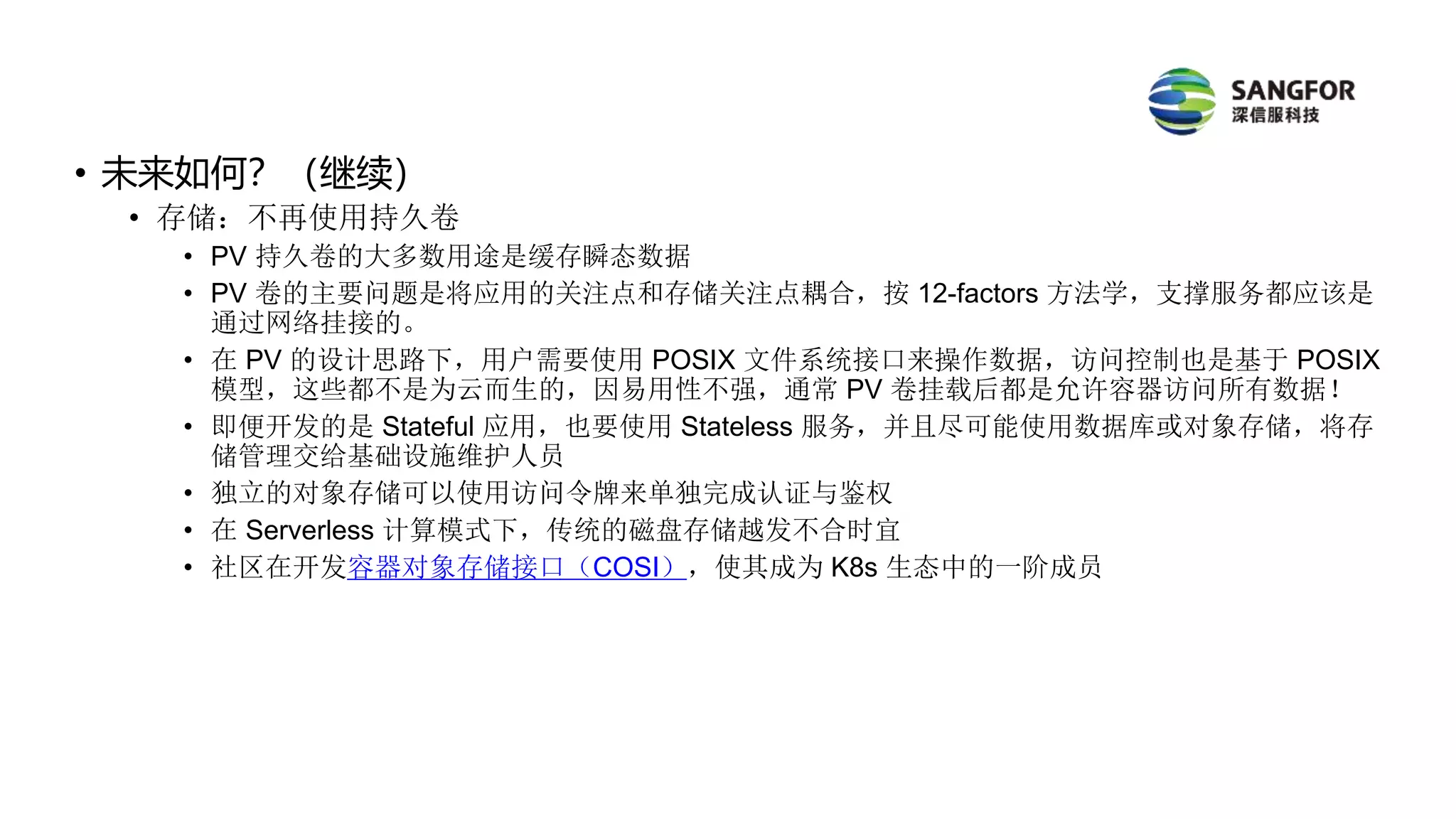 • 未来如何？（继续）
• 存储：不再使用持久卷
• PV 持久卷的大多数用途是缓存瞬态数据
• PV 卷的主要问题是将应用的关注点和存储关注点耦合，按 12-factors 方法学，支撑服务都应该是
通过网络挂接的。
• 在 PV 的设计思路下，用户需要使用 POSIX 文件系统接口来操作数据，访问控制也是基于 POSIX
模型，这些都不是为云而生的，因易用性不强，通常 PV 卷挂载后都是允许容器访问所有数据！
• 即便开发的是 Stateful 应用，也要使用 Stateless 服务，并且尽可能使用数据库或对象存储，将存
储管理交给基础设施维护人员
• 独立的对象存储可以使用访问令牌来单独完成认证与鉴权
• 在 Serverless 计算模式下，传统的磁盘存储越发不合时宜
• 社区在开发容器对象存储接口（COSI），使其成为 K8s 生态中的一阶成员
 