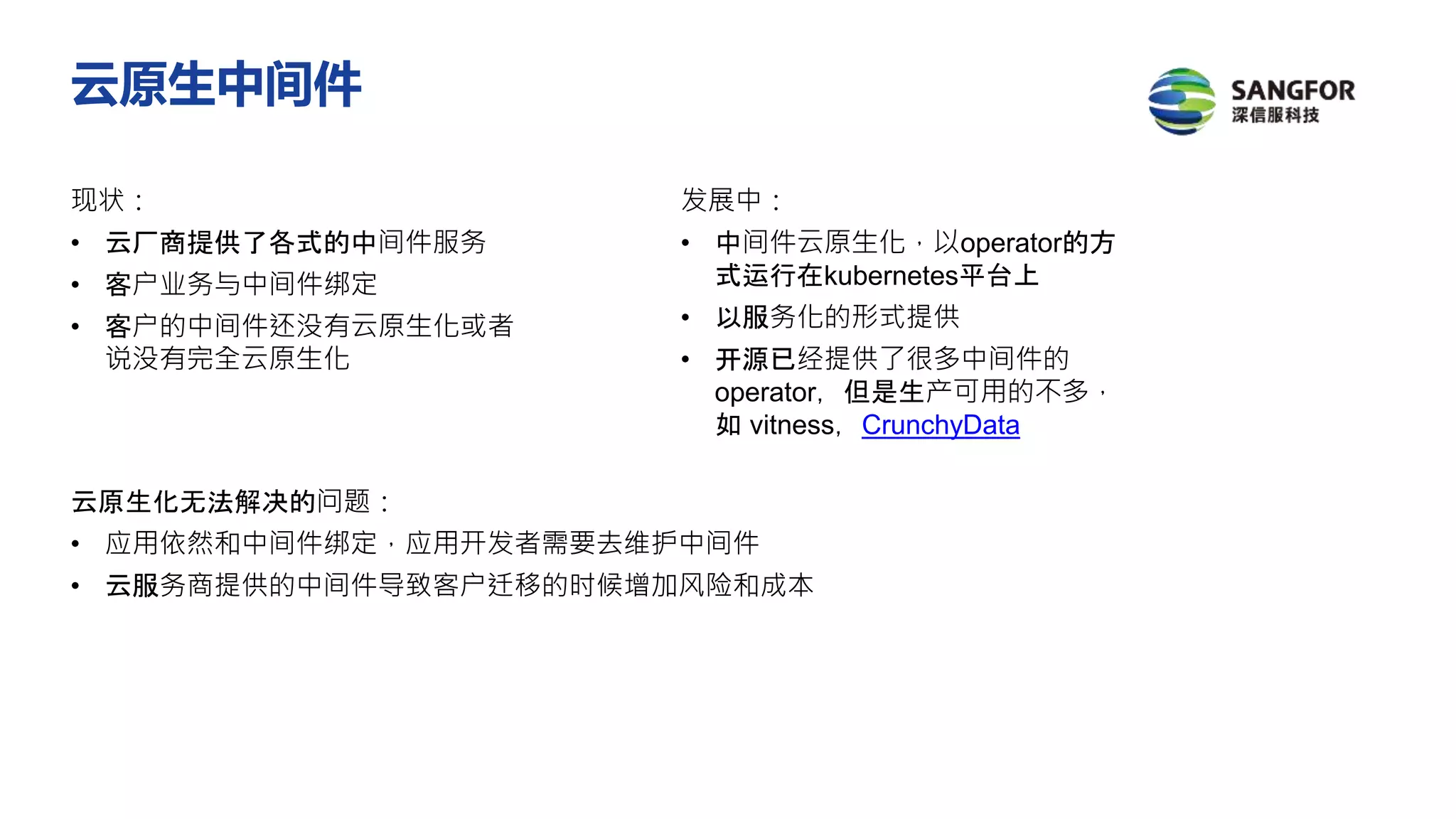 现状：
• 云厂商提供了各式的中间件服务
• 客户业务与中间件绑定
• 客户的中间件还没有云原生化或者
说没有完全云原生化
发展中：
• 中间件云原生化，以operator的方
式运行在kubernetes平台上
• 以服务化的形式提供
• 开源已经提供了很多中间件的
operator，但是生产可用的不多，
如 vitness，CrunchyData
云原生化无法解决的问题：
• 应用依然和中间件绑定，应用开发者需要去维护中间件
• 云服务商提供的中间件导致客户迁移的时候增加风险和成本
云原生中间件
 