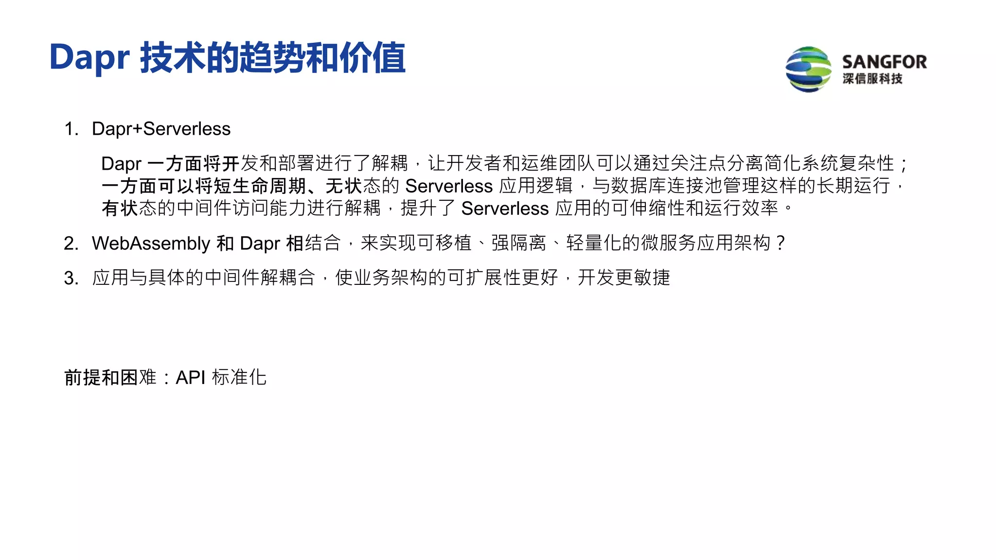 1. Dapr+Serverless
Dapr 一方面将开发和部署进行了解耦，让开发者和运维团队可以通过关注点分离简化系统复杂性；
一方面可以将短生命周期、无状态的 Serverless 应用逻辑，与数据库连接池管理这样的长期运行，
有状态的中间件访问能力进行解耦，提升了 Serverless 应用的可伸缩性和运行效率。
2. WebAssembly 和 Dapr 相结合，来实现可移植、强隔离、轻量化的微服务应用架构？
3. 应用与具体的中间件解耦合，使业务架构的可扩展性更好，开发更敏捷
前提和困难：API 标准化
Dapr 技术的趋势和价值
 