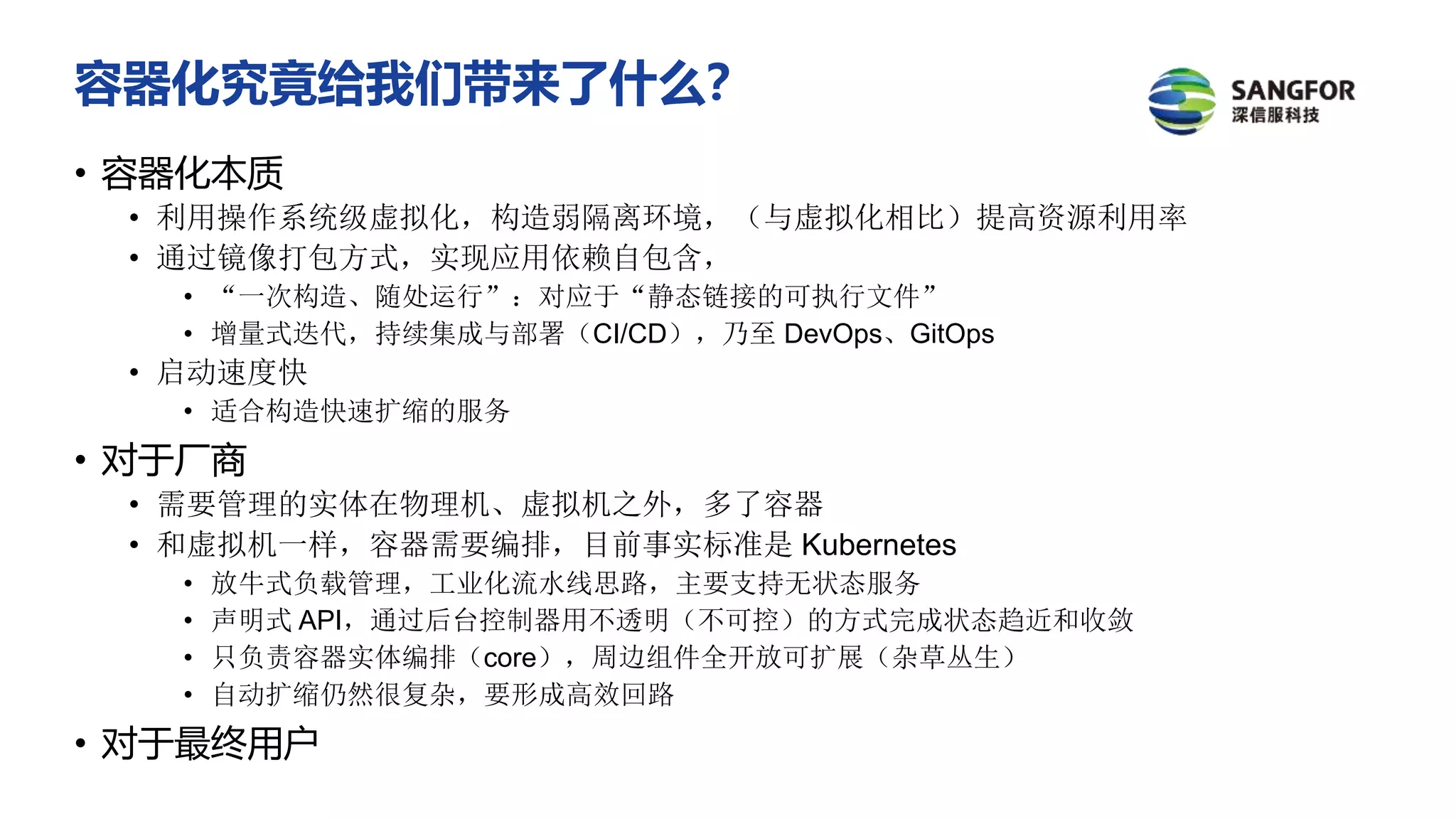 容器化究竟给我们带来了什么？
• 容器化本质
• 利用操作系统级虚拟化，构造弱隔离环境，（与虚拟化相比）提高资源利用率
• 通过镜像打包方式，实现应用依赖自包含，
• “一次构造、随处运行”：对应于“静态链接的可执行文件”
• 增量式迭代，持续集成与部署（CI/CD），乃至 DevOps、GitOps
• 启动速度快
• 适合构造快速扩缩的服务
• 对于厂商
• 需要管理的实体在物理机、虚拟机之外，多了容器
• 和虚拟机一样，容器需要编排，目前事实标准是 Kubernetes
• 放牛式负载管理，工业化流水线思路，主要支持无状态服务
• 声明式 API，通过后台控制器用不透明（不可控）的方式完成状态趋近和收敛
• 只负责容器实体编排（core），周边组件全开放可扩展（杂草丛生）
• 自动扩缩仍然很复杂，要形成高效回路
• 对于最终用户
 