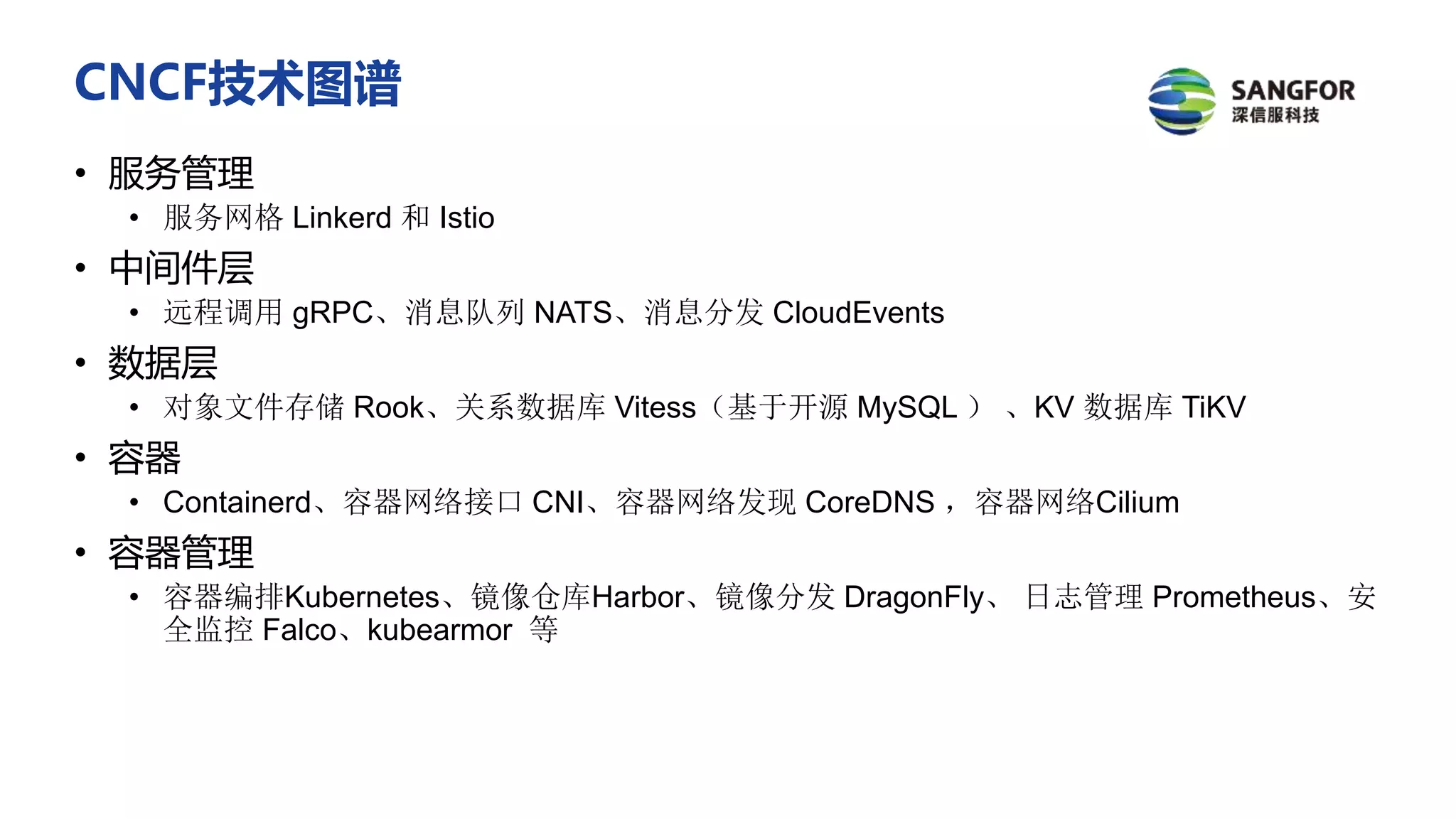 CNCF技术图谱
• 服务管理
• 服务网格 Linkerd 和 Istio
• 中间件层
• 远程调用 gRPC、消息队列 NATS、消息分发 CloudEvents
• 数据层
• 对象文件存储 Rook、关系数据库 Vitess（基于开源 MySQL ） 、KV 数据库 TiKV
• 容器
• Containerd、容器网络接口 CNI、容器网络发现 CoreDNS ，容器网络Cilium
• 容器管理
• 容器编排Kubernetes、镜像仓库Harbor、镜像分发 DragonFly、 日志管理 Prometheus、安
全监控 Falco、kubearmor 等
 