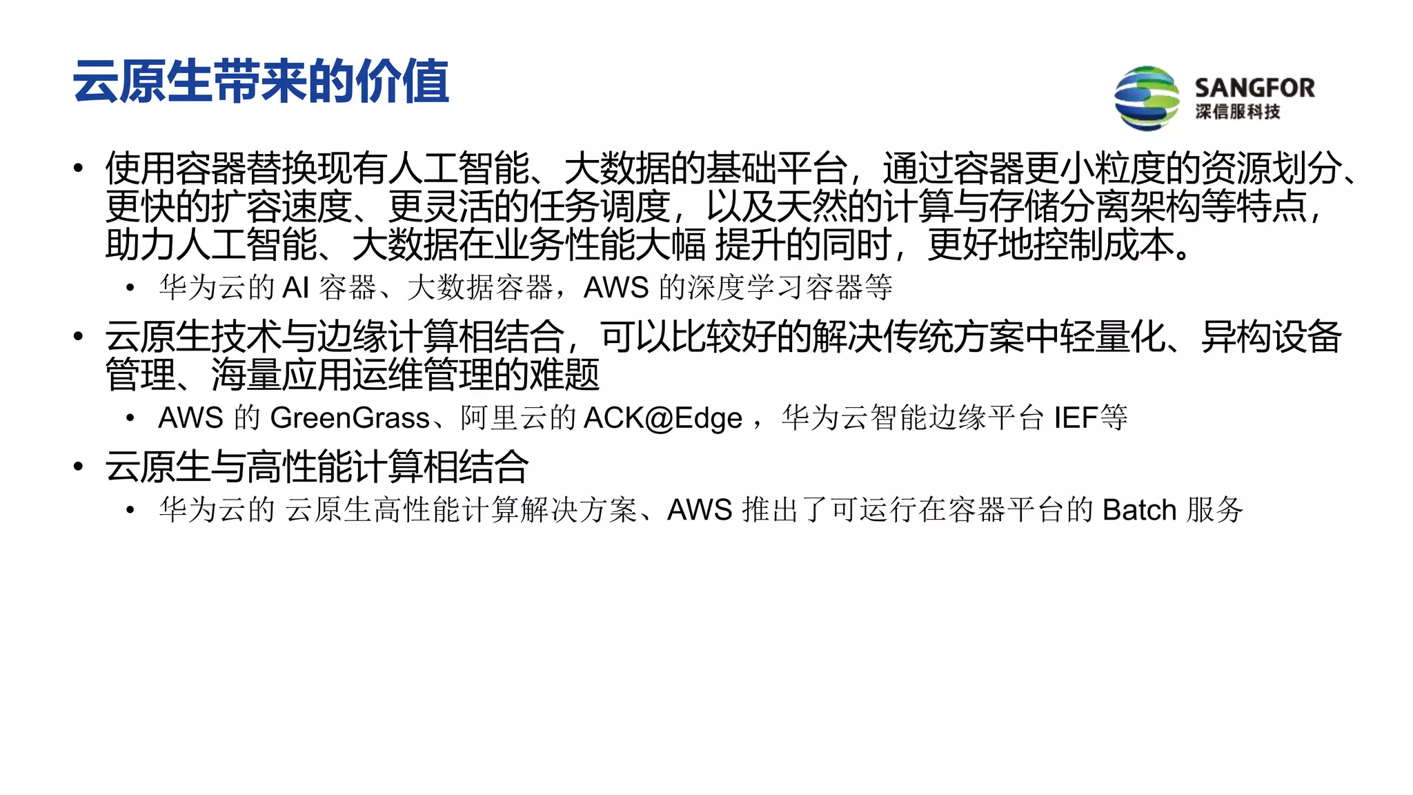 云原生带来的价值
• 使用容器替换现有人工智能、大数据的基础平台，通过容器更小粒度的资源划分、
更快的扩容速度、更灵活的任务调度，以及天然的计算与存储分离架构等特点，
助力人工智能、大数据在业务性能大幅 提升的同时，更好地控制成本。
• 华为云的 AI 容器、大数据容器，AWS 的深度学习容器等
• 云原生技术与边缘计算相结合，可以比较好的解决传统方案中轻量化、异构设备
管理、海量应用运维管理的难题
• AWS 的 GreenGrass、阿里云的 ACK@Edge ，华为云智能边缘平台 IEF等
• 云原生与高性能计算相结合
• 华为云的 云原生高性能计算解决方案、AWS 推出了可运行在容器平台的 Batch 服务
 