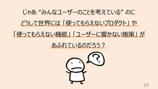10
じゃあ “みんなユーザーのことを考えている” のに
どうして世界には 「使ってもらえないプロダクト」 や
「使ってもらえない機能」 「ユーザーに響かない施策」 が
あふれているのだろう︖
 