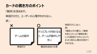 カードの書き⽅のポイント
108
「動詞」を含めます。
単語だけだと、ユーザーの⼼理がわからない。
例︓
ゲームの操作
ディスプレイが良くなる
と、ゲームが操作しや
すい
単語だけ 動詞を含めた⽂章
単語だけにしない。
例:
「価格」とだけ書くと。「価格
を安くしたい」と「価格を⾼く
しても保証をつけたい」という、
まったく別の⼼理の区別がつ
かなくなる。
 
