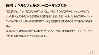 備考︓ペルソナとかジャーニーマップとか
126
“UXデザイン” や “UXリサーチ” というと、ペルソナやカスタマージャーニーマップと
いったドキュメントをつくる⼿順がよく紹介されます。ただ、ペルソナもカスタマージャー
ニーマップも 「ユーザーの本質的なニーズ」 を理解するためのひとつの⼿段にすぎま
せん。
実務として、親和図法をていねいにやり切ると、ペルソナやカスタマージャーニーマッ
プをつくる必要がないこともよくあります。
 