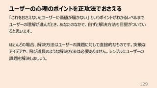 ユーザーの⼼理のポイントを正攻法でおさえる
129
「これをおさえないとユーザーに価値が届かない」 というポイントがわかるレベルまで
ユーザーの理解が進んだとき、あなたのなかで、⾃ずと解決⽅法も⽬星がついてい
ると思います。
ほとんどの場合、解決⽅法はユーザーの課題に対して直接的なものです。突⾶な
アイデアや、⾶び道具のような解決⽅法は必要ありません。シンプルにユーザーの
課題を解決しましょう。
 
