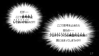 17
だが・・・
ここで思考停⽌
してはいけないッツ!!
ここで思考を⽌めたら
奴らの・・・
プロダクトづくりの典型的な失敗の
罠にはまってしまうッツ!!
 