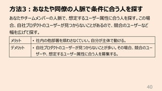 ⽅法3︓あなたや同僚の⼈脈で条件に合う⼈を探す
40
あなたやチームメンバーの⼈脈で、想定するユーザー属性に合う⼈を探す。この場
合、⾃社プロダクトのユーザーが⾒つからないことがあるので、競合のユーザーなど
幅を広げて探す。
メリット • 社内の他部署を煩わさなくていい。⾃分が主体で動ける。
デメリット • ⾃社プロダクトのユーザーが⾒つからないことが多い。その場合、競合のユー
ザーや、想定するユーザー属性に合う⼈を募集する。
 