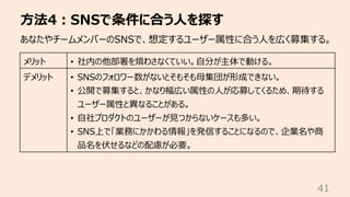 ⽅法4︓SNSで条件に合う⼈を探す
41
あなたやチームメンバーのSNSで、想定するユーザー属性に合う⼈を広く募集する。
メリット • 社内の他部署を煩わさなくていい。⾃分が主体で動ける。
デメリット • SNSのフォロワー数がないとそもそも⺟集団が形成できない。
• 公開で募集すると、かなり幅広い属性の⼈が応募してくるため、期待する
ユーザー属性と異なることがある。
• ⾃社プロダクトのユーザーが⾒つからないケースも多い。
• SNS上で「業務にかかわる情報」を発信することになるので、企業名や商
品名を伏せるなどの配慮が必要。
 