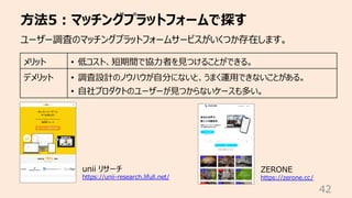 ⽅法5︓マッチングプラットフォームで探す
42
ユーザー調査のマッチングプラットフォームサービスがいくつか存在します。
メリット • 低コスト、短期間で協⼒者を⾒つけることができる。
デメリット • 調査設計のノウハウが⾃分にないと、うまく運⽤できないことがある。
• ⾃社プロダクトのユーザーが⾒つからないケースも多い。
unii リサーチ
https://unii-research.lifull.net/
ZERONE
https://zerone.cc/
 