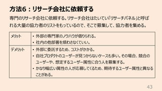 ⽅法6︓リサーチ会社に依頼する
43
専⾨のリサーチ会社に依頼する。リサーチ会社はたいてい「リサーチパネル」と呼ば
れる⼤量の協⼒者のリストをもっているので、そこで募集して、協⼒者を集める。
メリット • 外部の専⾨家のノウハウが借りられる。
• 社内の他部署を煩わさなくていい。
デメリット • 外部に委託するため、コストがかかる。
• ⾃社プロダクトのユーザーが⾒つからないケースも多い。その場合、競合の
ユーザーや、想定するユーザー属性に合う⼈を募集する。
• かなり幅広い属性の⼈が応募してくるため、期待するユーザー属性と異なる
ことがある。
 
