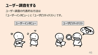 ユーザー調査をする
46
ユーザー調査の代表的な⽅法は
「ユーザーインタビュー」 と 「ユーザビリティテスト」 です。
ユーザーインタビュー ユーザビリティテスト
 