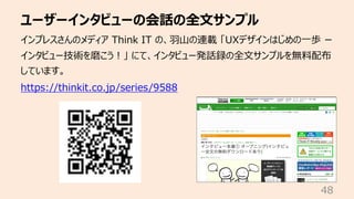 ユーザーインタビューの会話の全⽂サンプル
48
インプレスさんのメディア Think IT の、⽻⼭の連載 「UXデザインはじめの⼀歩 ー
インタビュー技術を磨こう︕」 にて、インタビュー発話録の全⽂サンプルを無料配布
しています。
https://thinkit.co.jp/series/9588
 