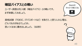 確証バイアスとの戦い
49
ユーザー調査は先⼊観（確証バイアス）との戦いです。
まず体験してみましょう。
資格試験（TOEIC、ITパスポートなど）を取ろう、と思う⼈の⼼理は、
どういうものがあるでしょうか。
思いつくままに書き出しましょう。（60秒）
Zoomの
チャットで教えてね
 