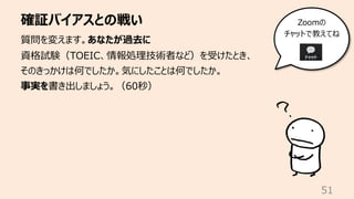 確証バイアスとの戦い
51
質問を変えます。あなたが過去に
資格試験（TOEIC、情報処理技術者など）を受けたとき、
そのきっかけは何でしたか。気にしたことは何でしたか。
事実を書き出しましょう。（60秒）
Zoomの
チャットで教えてね
 