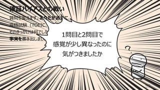 確証バイアスとの戦い
52
質問を変えます。あなたが過去に、
資格試験（TOEIC、情報処理技術者など）を受けたとき、
そのきっかけは何でしたか。気にしたことは何でしたか。
事実を書き出しましょう。（60秒）
1問⽬と2問⽬で
感覚が少し異なったのに
気がつきましたか
 