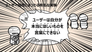 ユーザー調査にまつわる有名な実験
61
いや・・・
家にあるのは⽩ばかりだし
四⾓いと収納しづらいし
ちょっと待って
⿊くて四⾓いのがいい
って⾔ったじゃん
ユーザーは⾃分が
本当にほしいものを
⾔葉にできない
 