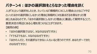 パターン4︓ほかの選択肢をとらなかった理由を訊く
70
⼈が「X」という選択をしたとき、たいていは「積極的にXにした理由」とともに「YやZ
といったほかの選択肢にしなかった理由(消極的にXを選ばざるを得なかった理
由)」もあるものです。「ほかの選択肢にしなかった理由」に裏返して質問することで、
意思決定の周辺にある⼼理を⾒つけることができます。
【質問の例】
• 「ほかの選択肢ではなく、Xなのはなぜですか」
• 「YでもZでもなく、Xなのはなぜですか」
• 「ほかの⼈だと、その選択はできない⼈もいると思うのですが、あなたが〜できた
のはなぜですか」
 