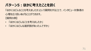 パターン5︓ほかに考えたことを訊く
71
「ほかにはどんなことを考えましたか」という質問をすることで、インタビュー対象者の
⼼理を広く拾いあげることができます。
【質問の例】
• 「ほかにはどんなことを考えましたか」
• 「ほかにはどんな選択肢があったんですか」
 