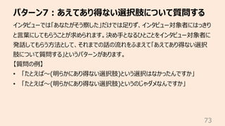 パターン7︓あえてあり得ない選択肢について質問する
73
インタビューでは「あなたがそう察した」だけでは⾜りず、インタビュー対象者にはっきり
と⾔葉にしてもらうことが求められます。決め⼿となるひとことをインタビュー対象者に
発話してもらう⽅法として、それまでの話の流れをふまえて「あえてあり得ない選択
肢について質問する」というパターンがあります。
【質問の例】
• 「たとえば〜(明らかにあり得ない選択肢)という選択はなかったんですか」
• 「たとえば〜(明らかにあり得ない選択肢)というのじゃダメなんですか」
 