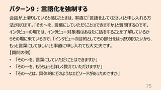 パターン9︓⾔語化を強制する
75
会話が上滑りしていると感じたときは、率直に「⾔語化してください」と申し⼊れる⽅
法があります。「その〜を、⾔葉にしていただくことはできますか」と質問するのです。
インタビューの場では、インタビュー対象者はあなたに話をすることを了解しているか
らその場に来ているので、「インタビューの⽬的としてその部分をはっきり知りたいから、
もっと⾔葉にしてほしい」と率直に申し⼊れても⼤丈夫です。
【質問の例】
• 「その〜を、⾔葉にしていただくことはできますか」
• 「その〜を、もうちょっと詳しく教えていただけますか」
• 「その〜とは、具体的にどのようなエピソードがあったのですか」
 