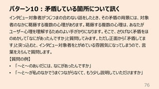パターン10︓⽭盾している箇所について訊く
76
インタビュー対象者がつじつまの合わない話をしたとき、その⽭盾の背景には、対象
者のなかに葛藤する複数の⼼理があります。葛藤する複数の⼼理は、あなたが
ユーザー⼼理を理解するためのよい⼿がかりになります。そこで、さりげなく⽭盾をほ
のめかして「なにがあったんですか」と質問してみます。ただし正⾯から「⽭盾してま
す」と突っ込むと、インタビュー対象者をとがめている雰囲気になってしまうので、⾔
葉をえらんで質問します。
【質問の例】
• 「〜と〜のあいだには、なにがあったんですか」
• 「〜と〜が私のなかでうまくつながらなくて、もう少し説明していただけますか」
 