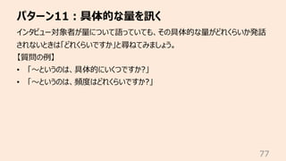 パターン11︓具体的な量を訊く
77
インタビュー対象者が量について語っていても、その具体的な量がどれくらいか発話
されないときは「どれくらいですか」と尋ねてみましょう。
【質問の例】
• 「〜というのは、具体的にいくつですか?」
• 「〜というのは、頻度はどれくらいですか?」
 