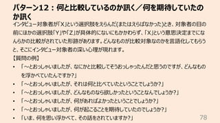 パターン12︓何と⽐較しているのか訊く／何を期待していたの
か訊く
78
インタビュー対象者が「X」という選択肢をえらんだ(またはえらばなかった)とき、対象者の⽬の
前にほかの選択肢「Y」や「Z」が具体的にないにもかかわらず、「X」という意思決定までにな
んらかの⽐較がされていた形跡があります。どんなものが⽐較対象なのかを⾔語化してもらう
と、そこにインタビュー対象者の深い⼼理が現れます。
【質問の例】
• 「〜とおっしゃいましたが、なにかと⽐較してそうおっしゃったんだと思うのですが、どんなもの
を浮かべていたんですか?」
• 「〜とおっしゃいましたが、それは何と⽐べていたということでしょうか?」
• 「〜とおっしゃいましたが、どんなものなら欲しかったということなんでしょうか?」
• 「〜とおっしゃいましたが、何があればよかったということでしょうか?」
• 「〜とおっしゃいましたが、何が起こることを期待していたのでしょうか?」
• 「いま、何を思い浮かべて、その話をされていますか?」
 