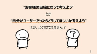 8
“お客様の⽬線になって考えよう”
とか
“⾃分がユーザーだったらどうしてほしいか考えよう”
とか、よく⾔われません︖
 