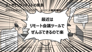 ユーザビリティテストの⾵景
82
マイクは
インタビュー対象者と
モデレーターの
両⽅の⾳声を
拾えるように（重要）
⼤⼈数で⾒る場合は
プロジェクタや
⼤きめのディスプレイ
を⽤意する
⾳声をしっかり
聞き取れる
スピーカーを
⽤意する
カメラの映像とマイクの⾳声を
傍聴する部屋に送る
カメラ
スピーカー
プロジェクタ
⼜は
⼤きめの
ディスプレイ
パソコン
インタビュー
対象者 モデレーター
傍聴者
調査を⾏う部屋 傍聴する部屋
操作画⾯をあとからも⾒返したいときは、
同時に、画⾯の録画もしてください。
マイク
パソコン
カメラは、以下がしっかり映
るように︓
1. インタビューの場合、
ユーザーの表情が映
るように。
2. ユーザビリティテストの
場合、ユーザーの操
作画⾯。
スマホのテストのときは、
⼿元が映せるように。
調査の会場は以下のとおり設営し、あらかじめ動作確認をします。
最近は
リモート会議ツールで
ぜんぶできるので楽
 