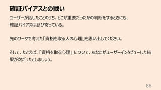 確証バイアスとの戦い
86
ユーザーが話したことのうち、どこが重要だったかの判断をするときにも、
確証バイアスは忍び寄っている。
先のワークで考えた「資格を取る⼈の⼼理」を思い出してください。
そして、たとえば、「資格を取る⼼理」 について、あなたがユーザーインタビューした結
果が次だったとしましょう。
 