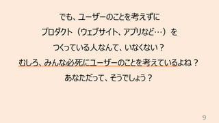 9
でも、ユーザーのことを考えずに
プロダクト（ウェブサイト、アプリなど…）を
つくっている⼈なんて、いなくない︖
むしろ、みんな必死にユーザーのことを考えているよね︖
あなただって、そうでしょう︖
 