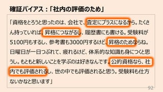 確証バイアス︓「社内の評価のため」
92
「資格をとろうと思ったのは、会社で、査定にプラスになるから。たくさ
ん持っていれば、昇格につながるし、履歴書にも書ける。受験料が
5100円もするし、参考書も3000円するけど、昇格のためならね。
⽇曜⽇が⼀⽇つぶれて、疲れるけど、体系的な知識も⾝につくと思
うし。もともと新しいことを学ぶのは好きなんです。公的資格なら、社
内でも評価されるし、世の中でも評価されると思う。受験料も仕⽅
ないかなと思います」
 