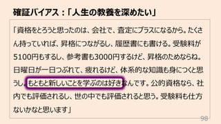 「資格をとろうと思ったのは、会社で、査定にプラスになるから。たくさ
ん持っていれば、昇格につながるし、履歴書にも書ける。受験料が
5100円もするし、参考書も3000円するけど、昇格のためならね。
⽇曜⽇が⼀⽇つぶれて、疲れるけど、体系的な知識も⾝につくと思
うし。もともと新しいことを学ぶのは好きなんです。公的資格なら、社
内でも評価されるし、世の中でも評価されると思う。受験料も仕⽅
ないかなと思います」
確証バイアス︓「⼈⽣の教養を深めたい」
98
 