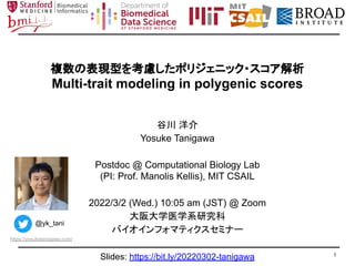 複数の表現型を考慮したポリジェニック・スコア解析
Multi-trait modeling in polygenic scores
谷川 洋介
Yosuke Tanigawa
Postdoc @ Computational Biology Lab
(PI: Prof. Manolis Kellis), MIT CSAIL
2022/3/2 (Wed.) 10:05 am (JST) @ Zoom
大阪大学医学系研究科
バイオインフォマティクスセミナー
1
@yk_tani
https://yosuketanigawa.com/
Slides: https://bit.ly/20220302-tanigawa