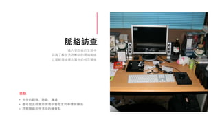 脈絡訪查
• 充分的觀察、聆聽、溝通
• 盡可能去探索所環境中會發生的事情與緣由
• 挖掘隱藏在生活中的機會點
重點
進入受訪者的生活中
認識了解生活活動中的環境脈絡
以理解場域裡人事物的相互關係
 