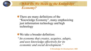 What Do We Mean by the Knowledge
Economy?
There are many definitions of the
“Knowledge Economy”, many emphasizing
just information technology and high
technology
We take a broader definition:
“An economy that creates, acquires, adapts,
and uses knowledge effectively for its
economic and social development.”
©© Knowledge for Development, WBI
 
