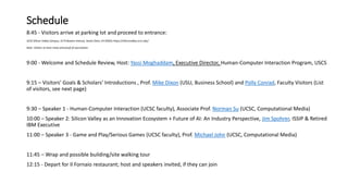 Schedule
8:45 - Visitors arrive at parking lot and proceed to entrance:
UCSC Silicon Valley Campus, 3175 Bowers Avenue, Santa Clara, CA 95054, https://siliconvalley.ucsc.edu/
Note: Visitors to have mask and proof of vaccination
9:00 - Welcome and Schedule Review, Host: Yassi Moghaddam, Executive Director, Human-Computer Interaction Program, USCS
9:15 – Visitors’ Goals & Scholars’ Introductions , Prof. Mike Dixon (USU, Business School) and Polly Conrad, Faculty Visitors (List
of visitors, see next page)
9:30 – Speaker 1 - Human-Computer Interaction (UCSC faculty), Associate Prof. Norman Su (UCSC, Computational Media)
10:00 – Speaker 2: Silicon Valley as an Innovation Ecosystem + Future of AI: An Industry Perspective, Jim Spohrer, ISSIP & Retired
IBM Executive
11:00 – Speaker 3 - Game and Play/Serious Games (UCSC faculty), Prof. Michael John (UCSC, Computational Media)
11:45 – Wrap and possible building/site walking tour
12:15 - Depart for Il Fornaio restaurant; host and speakers invited, if they can join
 