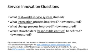 Service Innovation Questions
• What real-world service system studied?
• What interaction process improved? How measured?
• What change process improved? How measured?
• Which stakeholders (responsible entities) benefitted?
How measured?
If you have concise and clear answers to these service innovation questions for your paper,
Then please consider applying for the ISSIP Excellence in Service Innovation Award
Recognition includes an ISSIP Digital Badge and opportunity for great visibility for the work.
Go to ISSIP.org website, recognition menu, second menu item - to learn more, and apply by filling out form
 