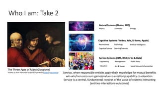 Who I am: Take 2
The Three Ages of Man (Giorgione)
Thanks to Alan Hartman for kind inspiration (slides) (recording) Service, when responsible entities apply their knowledge for mutual benefits
win-win/non-zero-sum games/value co-creation/capability co-elevation
Service is a central, fundamental concept of the value of systems interacting
(entities-interactions-outcomes)
 