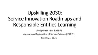 Upskilling 2030:
Service Innovation Roadmaps and
Responsible Entities Learning
Jim Spohrer (IBM & ISSIP)
International Exploration of Service Science (IESS 2.1)
March 25, 2021
 