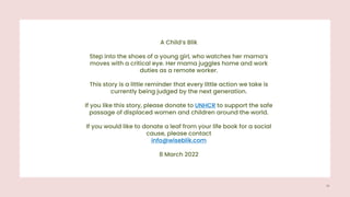 A Child‘s Blik
Step into the shoes of a young girl, who watches her mama‘s
moves with a critical eye. Her mama juggles home and work
duties as a remote worker.
This story is a little reminder that every little action we take is
currently being judged by the next generation.
If you like this story, please donate to UNHCR to support the safe
passage of displaced women and children around the world.
If you would like to donate a leaf from your life book for a social
cause, please contact
info@wiseblik.com
8 March 2022
15
 