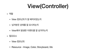 View(Controller)
• 역할

• View 컴포넌트가 잘 배치되었는지

• 넘겨받은 상태를 잘 표시하는지

• View에서 발생한 이벤트를 잘 넘겨주는지

• 필요요소

• View 컴포넌트

• Resource - Image, Color, Storyboard, Xib
 