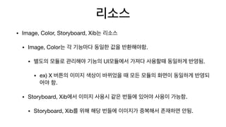 리소스
• Image, Color, Storyboard, Xib는 리소스

• Image, Color는 각 기능마다 동일한 값을 반환해야함.

• 별도의 모듈로 관리해야 기능의 UI모듈에서 가져다 사용할때 동일하게 반영됨.

• ex) X 버튼의 이미지 색상이 바뀌었을 때 모든 모듈의 화면이 동일하게 반영되
어야 함.

• Storyboard, Xib에서 이미지 사용시 같은 번들에 있어야 사용이 가능함.

• Storyboard, Xib를 위해 해당 번들에 이미지가 중복해서 존재하면 안됨.
 
