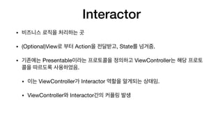 Interactor
• 비즈니스 로직을 처리하는 곳

• (Optional)View로 부터 Action을 전달받고, State를 넘겨줌.

• 기존에는 Presentable이라는 프로토콜을 정의하고 ViewController는 해당 프로토
콜을 따르도록 사용하였음.

• 이는 ViewController가 Interactor 역할을 알게되는 상태임.

• ViewController와 Interactor간의 커플링 발생
 