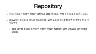 Repository
• 현재 구조로는 도메인 모듈은 네트워크 요청, 앱 로그, 환경 설정 모듈을 의존성 가짐.

• Service는 비지니스 로직을 처리하는데, 외부 모듈이 필요할때 의존성 주입을 받을 수
있다면?

• 해당 의존성 주입을 받게 되면 도메인 모듈은 직접적인 외부 모듈과의 의존관계가
없어짐.
 