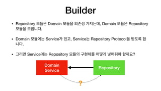 Builder
• Repository 모듈은 Domain 모듈을 의존성 가지는데, Domain 모듈은 Repository
모듈을 모릅니다.

• Domain 모듈에는 Service가 있고, Service는 Repository Protocol을 받도록 합
니다.

• 그러면 Service에는 Repository 모듈의 구현체를 어떻게 넣어줘야 할까요?
Domain
 
Service
Repository
?
 