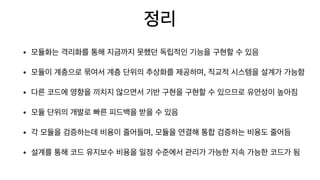 정리
• 모듈화는 격리화를 통해 지금까지 못했던 독립적인 기능을 구현할 수 있음

• 모듈이 계층으로 묶여서 계층 단위의 추상화를 제공하며, 직교적 시스템을 설계가 가능함

• 다른 코드에 영향을 끼치지 않으면서 기반 구현을 구현할 수 있으므로 유연성이 높아짐

• 모듈 단위의 개발로 빠른 피드백을 받을 수 있음

• 각 모듈을 검증하는데 비용이 줄어들며, 모듈을 연결해 통합 검증하는 비용도 줄어듬

• 설계를 통해 코드 유지보수 비용을 일정 수준에서 관리가 가능한 지속 가능한 코드가 됨
 