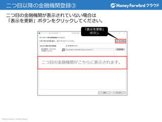 © Money Forward Inc. All Rights Reserved
二つ目以降の金融機関登録③
二つ目の金融機関が表示されていない場合は
「表示を更新」ボタンをクリックしてください。
二つ目の金融機関がこちらに表示されます。
「表示を更新」
ボタン
 
